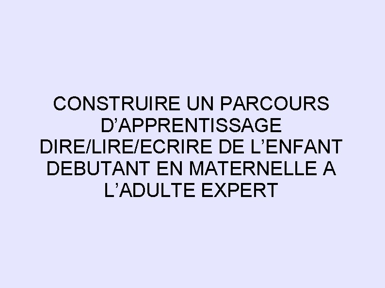 CONSTRUIRE UN PARCOURS D’APPRENTISSAGE DIRE/LIRE/ECRIRE DE L’ENFANT DEBUTANT EN MATERNELLE A L’ADULTE EXPERT 