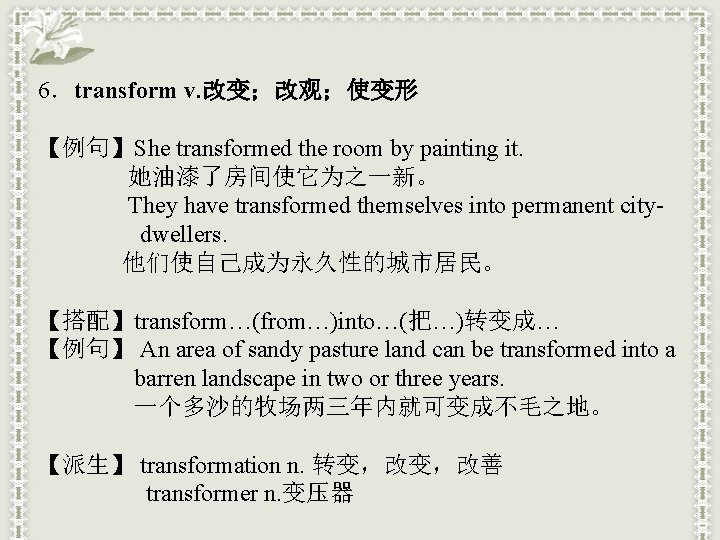 6．transform v. 改变；改观；使变形 【例句】She transformed the room by painting it. 她油漆了房间使它为之一新。 They have transformed