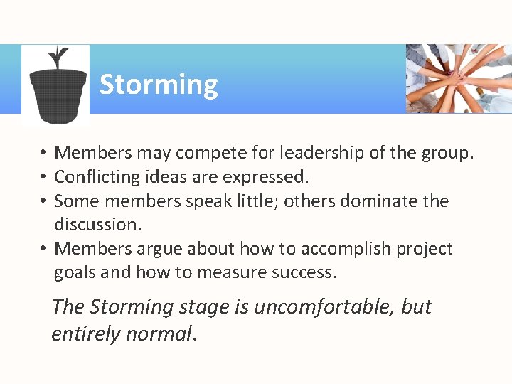 Storming • Members may compete for leadership of the group. • Conflicting ideas are