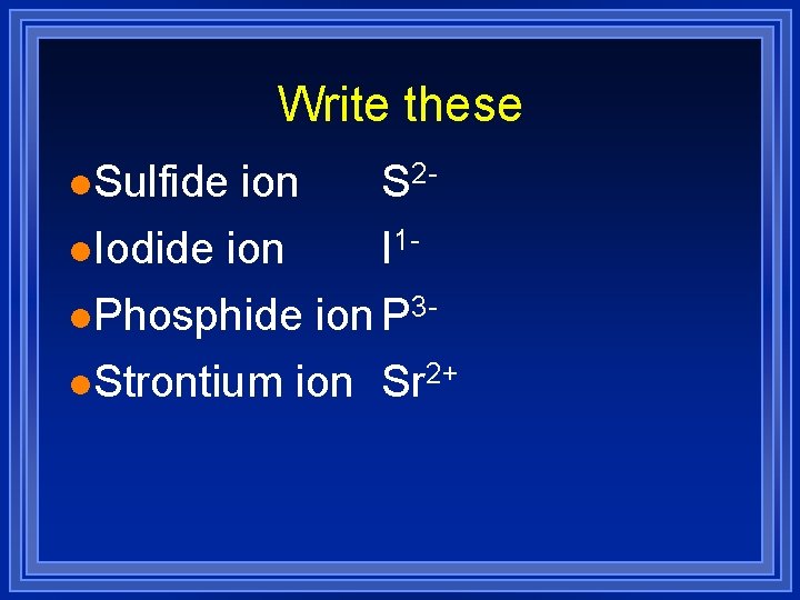 Write these l. Sulfide ion S 2 l. Iodide ion I 1 l. Phosphide