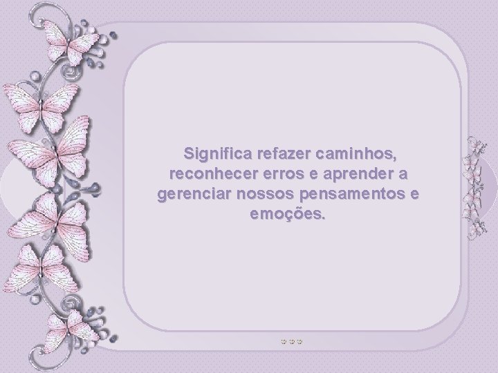 Significa refazer caminhos, reconhecer erros e aprender a gerenciar nossos pensamentos e emoções. 