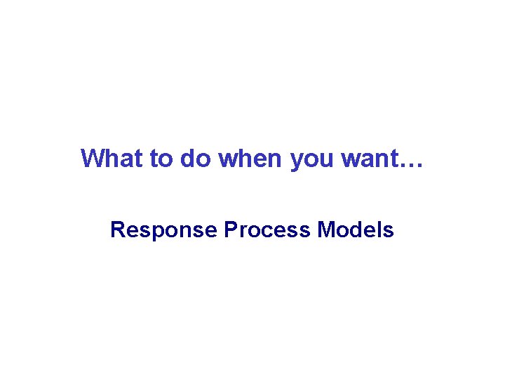 What to do when you want… Response Process Models 