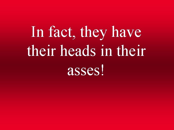 In fact, they have their heads in their asses! 