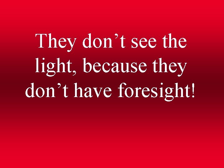 They don’t see the light, because they don’t have foresight! 