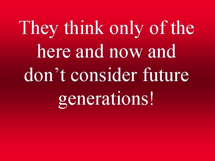 They think only of the here and now and don’t consider future generations! 
