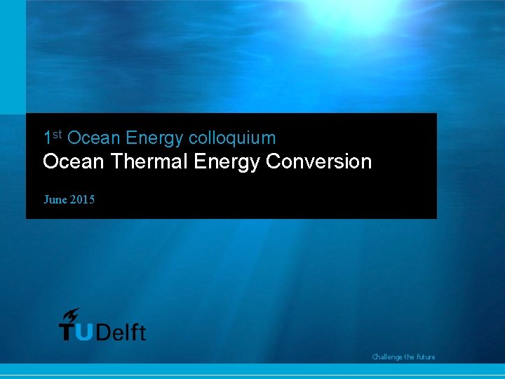 1 st Ocean Energy colloquium Ocean Thermal Energy Conversion June 2015 Challenge the future