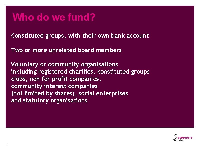 Who do we fund? Constituted groups, with their own bank account Two or more