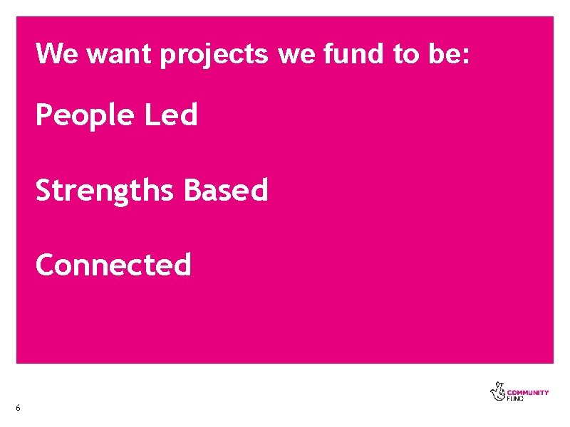 We want projects we fund to be: People Led Strengths Based Connected 6 