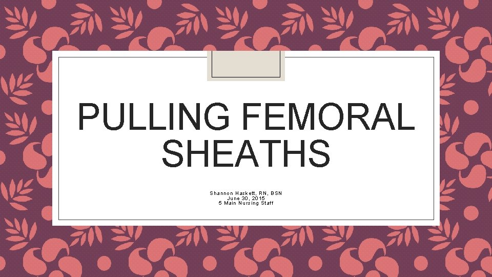 PULLING FEMORAL SHEATHS Shannon Haskett, RN, BSN June 30, 2015 5 Main Nursing Staff