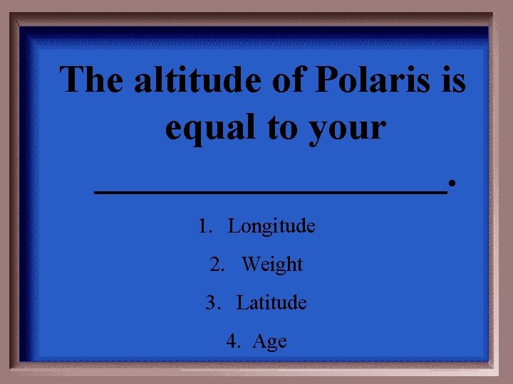 The altitude of Polaris is equal to your _________. 1. Longitude 2. Weight 3.