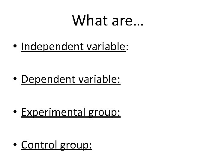 What are… • Independent variable: • Dependent variable: • Experimental group: • Control group: