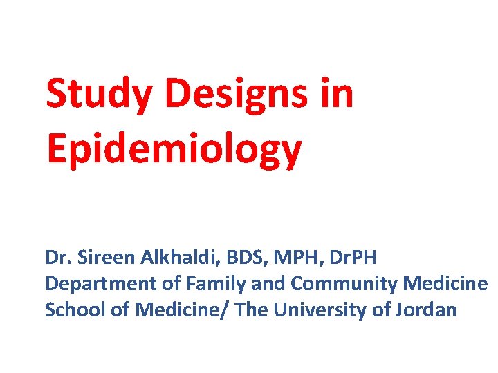 Study Designs in Epidemiology Dr. Sireen Alkhaldi, BDS, MPH, Dr. PH Department of Family