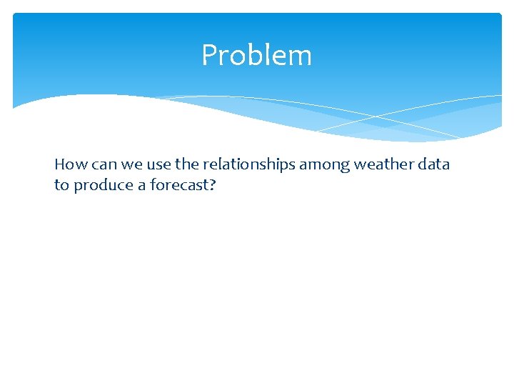 Problem How can we use the relationships among weather data to produce a forecast?