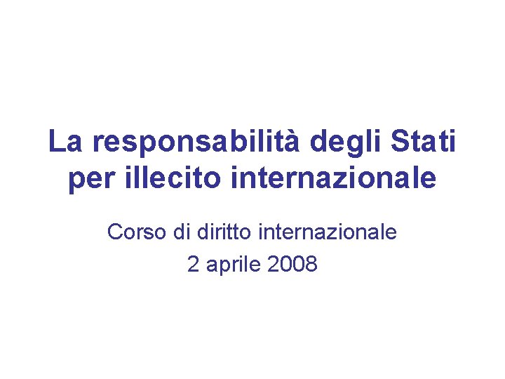La responsabilità degli Stati per illecito internazionale Corso di diritto internazionale 2 aprile 2008