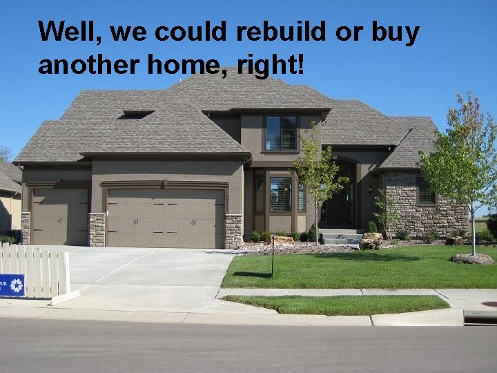 Well, we could rebuild or buy another home, right! 