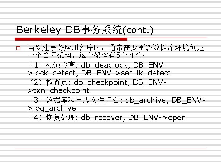 Berkeley DB事务系统(cont. ) o 当创建事务应用程序时，通常需要围绕数据库环境创建 一个管理架构。这个架构有5个部分： （1）死锁检查: db_deadlock, DB_ENV>lock_detect, DB_ENV->set_lk_detect （2）检查点: db_checkpoint, DB_ENV>txn_checkpoint （3）数据库和日志文件归档: