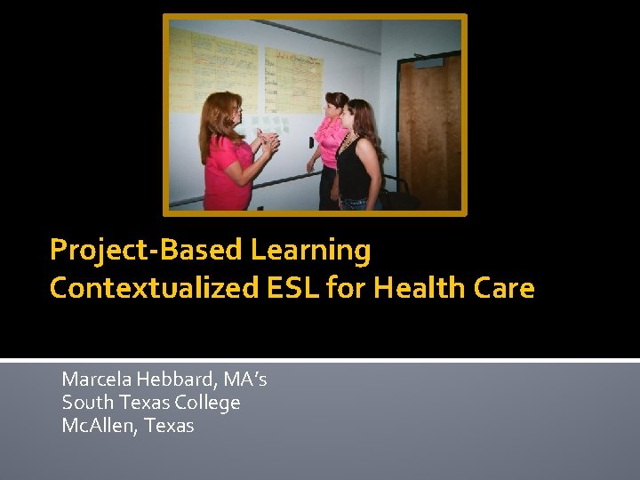 Project-Based Learning Contextualized ESL for Health Care Marcela Hebbard, MA’s South Texas College Mc.