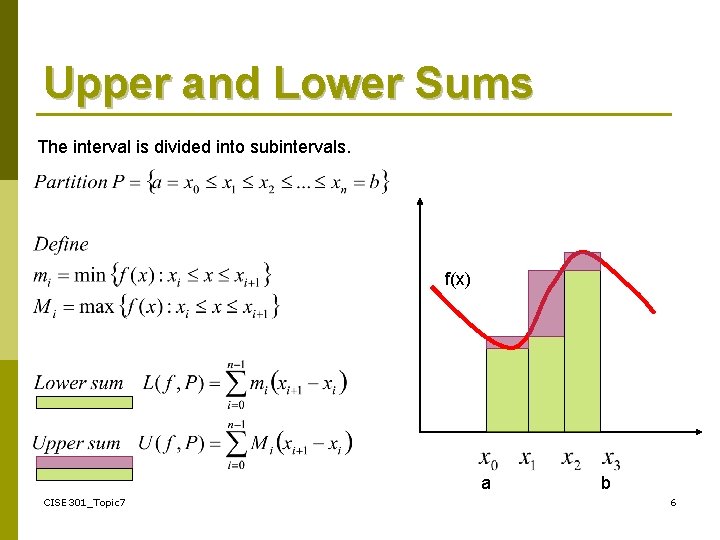 Upper and Lower Sums The interval is divided into subintervals. f(x) a CISE 301_Topic