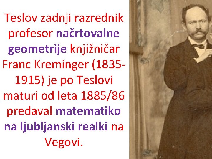 Teslov zadnji razrednik profesor načrtovalne geometrije knjižničar Franc Kreminger (18351915) je po Teslovi maturi