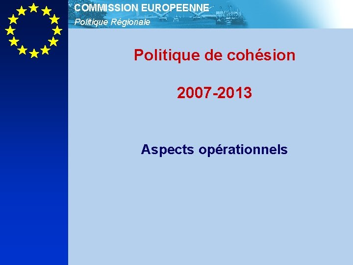 COMMISSION EUROPEENNE Politique Régionale Politique de cohésion 2007 -2013 Aspects opérationnels 