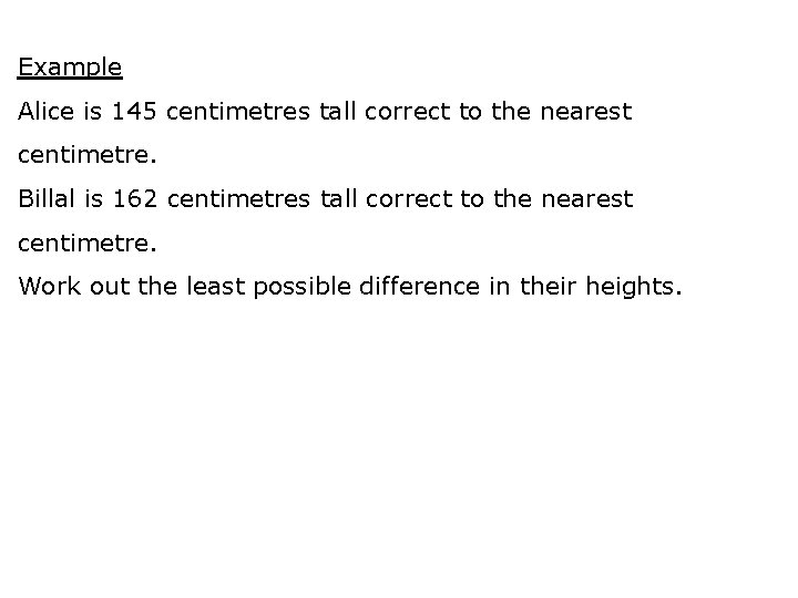 Example Alice is 145 centimetres tall correct to the nearest centimetre. Billal is 162