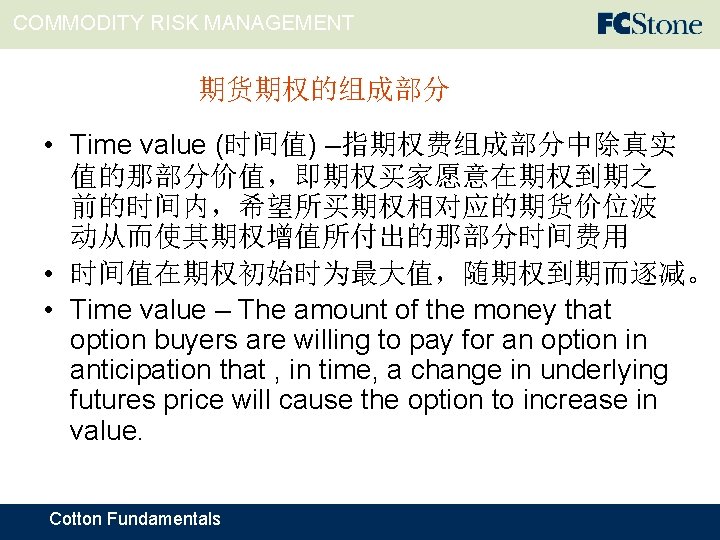 COMMODITY RISK MANAGEMENT 期货期权的组成部分 • Time value (时间值) –指期权费组成部分中除真实 值的那部分价值，即期权买家愿意在期权到期之 前的时间内，希望所买期权相对应的期货价位波 动从而使其期权增值所付出的那部分时间费用 • 时间值在期权初始时为最大值，随期权到期而逐减。