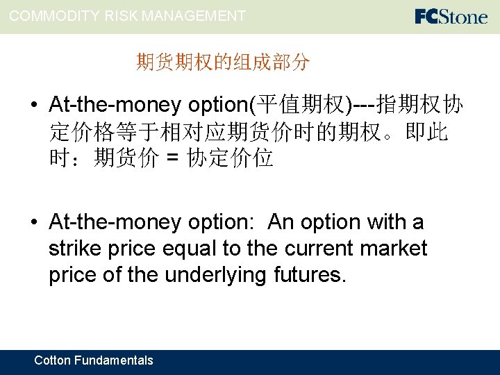 COMMODITY RISK MANAGEMENT 期货期权的组成部分 • At-the-money option(平值期权)---指期权协 定价格等于相对应期货价时的期权。即此 时：期货价 = 协定价位 • At-the-money option: