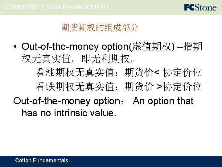 COMMODITY RISK MANAGEMENT 期货期权的组成部分 • Out-of-the-money option(虚值期权) –指期 权无真实值。即无利期权。 看涨期权无真实值：期货价< 协定价位 看跌期权无真实值：期货价 >协定价位 Out-of-the-money