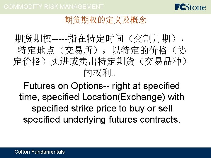 COMMODITY RISK MANAGEMENT 期货期权的定义及概念 期货期权-----指在特定时间（交割月期）， 特定地点（交易所），以特定的价格（协 定价格）买进或卖出特定期货（交易品种） 的权利。 Futures on Options-- right at specified