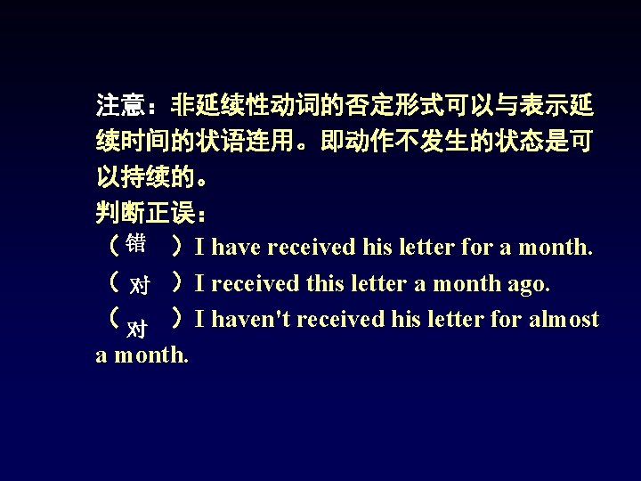 注意:非延续性动词的否定形式可以与表示延 续时间的状语连用。即动作不发生的状态是可 以持续的。 判断正误: ( 错 )I have received his letter for a month. 注意:非延续性动词的否定形式可以与表示延 续时间的状语连用。即动作不发生的状态是可 以持续的。 判断正误: ( 错 )I have received his letter for a month.