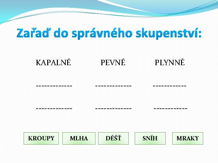 Zařaď do správného skupenství: KAPALNÉ PEVNÉ PLYNNÉ ------------- ------------ KROUPY MLHA DÉŠŤ SNÍH MRAKY Zařaď do správného skupenství: KAPALNÉ PEVNÉ PLYNNÉ ------------- ------------ KROUPY MLHA DÉŠŤ SNÍH MRAKY