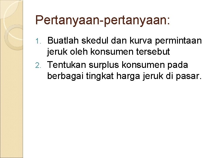 Pertanyaan-pertanyaan: Buatlah skedul dan kurva permintaan jeruk oleh konsumen tersebut 2. Tentukan surplus konsumen Pertanyaan-pertanyaan: Buatlah skedul dan kurva permintaan jeruk oleh konsumen tersebut 2. Tentukan surplus konsumen