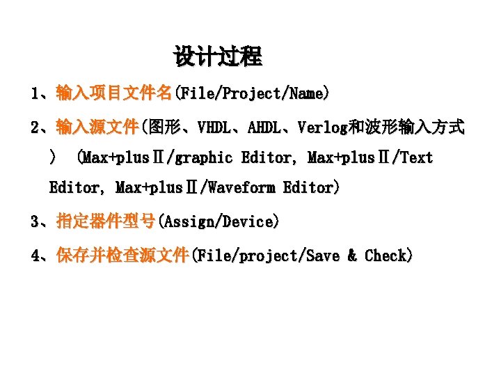 设计过程 1、输入项目文件名(File/Project/Name) 2、输入源文件(图形、VHDL、AHDL、Verlog和波形输入方式 ) (Max+plusⅡ/graphic Editor, Max+plusⅡ/Text Editor, Max+plusⅡ/Waveform Editor) 3、指定器件型号(Assign/Device) 4、保存并检查源文件(File/project/Save & Check)