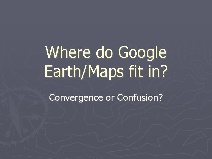 Where do Google Earth/Maps fit in? Convergence or Confusion? 