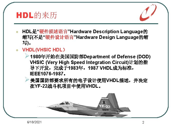 HDL的来历 l l HDL是“硬件描述语言”Hardware Description Language的 缩写(不是“硬件设计语言”Hardware Design Language的缩 写)。 VHDL(VHSIC HDL） Ø 1980年开始在美国国防部Department
