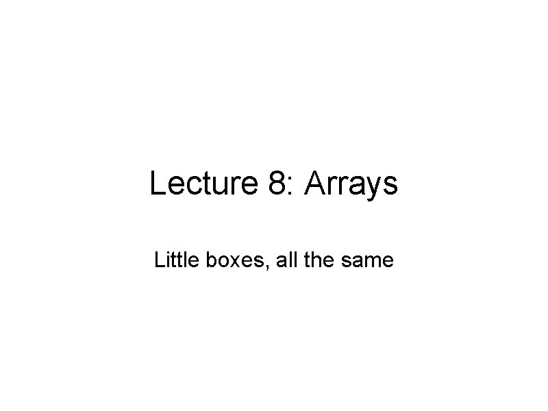 Lecture 8: Arrays Little boxes, all the same 