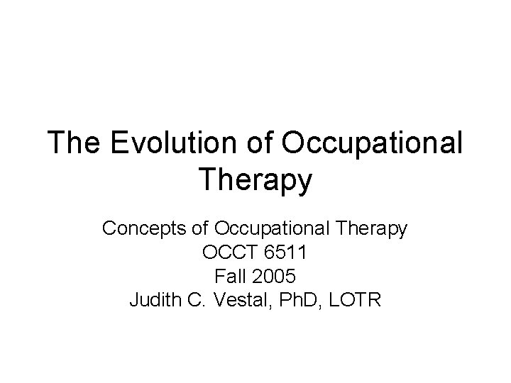 The Evolution of Occupational Therapy Concepts of Occupational Therapy OCCT 6511 Fall 2005 Judith