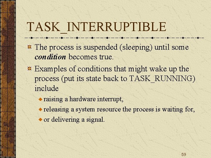 TASK_INTERRUPTIBLE The process is suspended (sleeping) until some condition becomes true. Examples of conditions