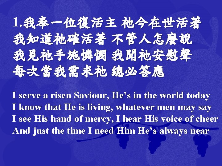 1. 我奉一位復活主 祂今在世活著 我知道祂確活著 不管人怎麼說 我見祂手施憐憫 我聞祂安慰聲 每次當我需求祂 總必答應 I serve a risen Saviour,