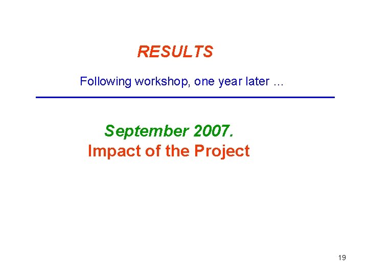 RESULTS Following workshop, one year later … September 2007. Impact of the Project 19