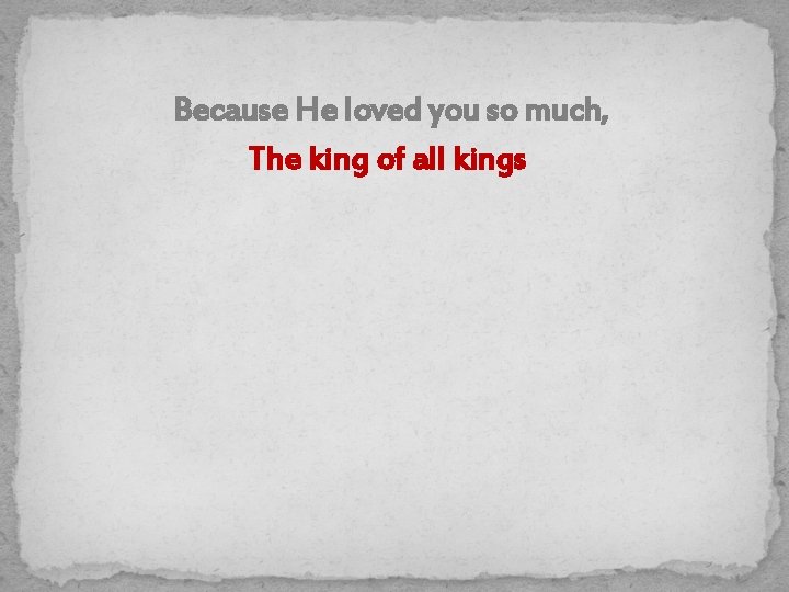Because He loved you so much, The king of all kings 