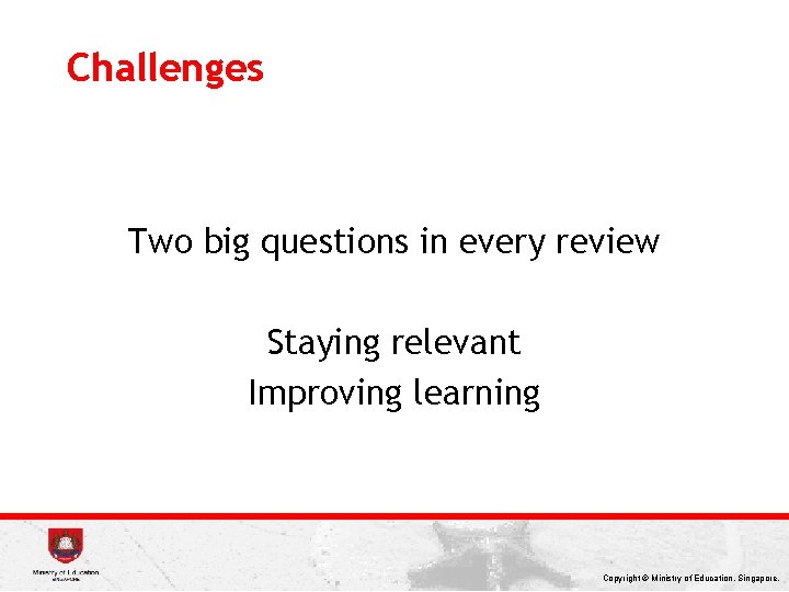 Challenges Two big questions in every review Staying relevant Improving learning Copyright © Ministry