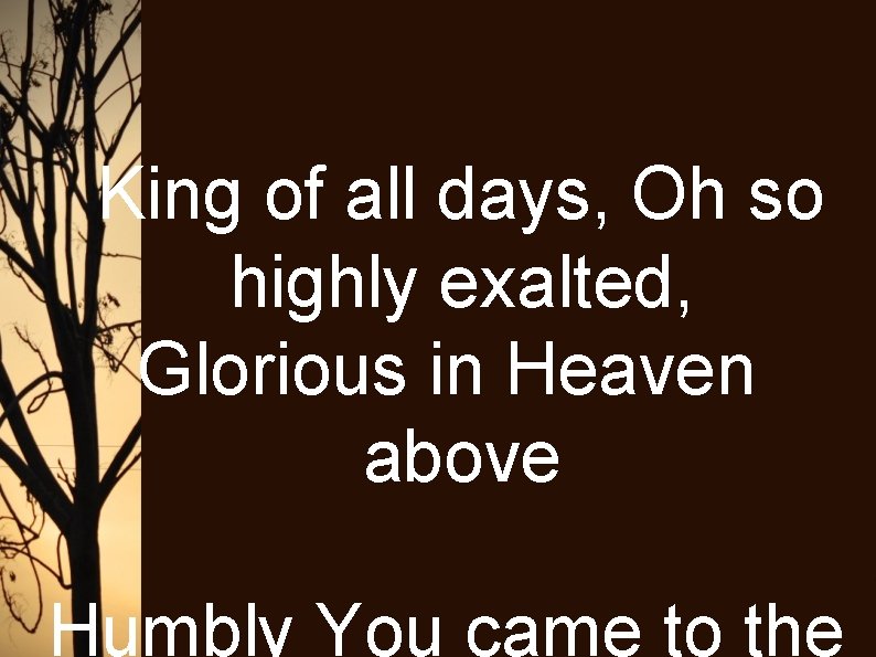 King of all days, Oh so highly exalted, Glorious in Heaven above Humbly You