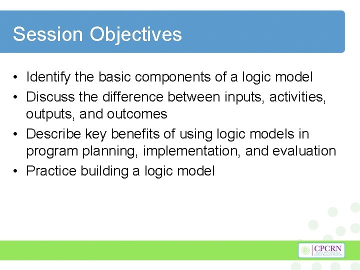 Session Objectives • Identify the basic components of a logic model • Discuss the