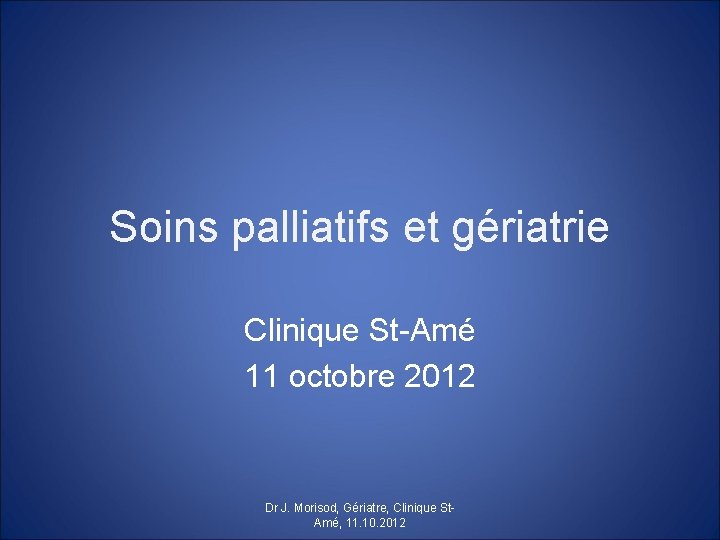 Soins palliatifs et gériatrie Clinique St-Amé 11 octobre 2012 Dr J. Morisod, Gériatre, Clinique