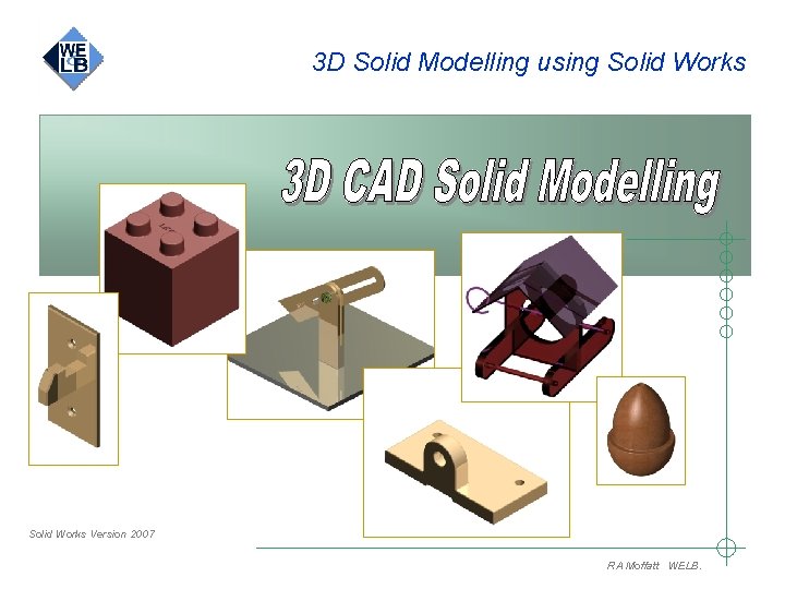3 D Solid Modelling using Solid Works Version 2007 RA Moffatt WELB. 