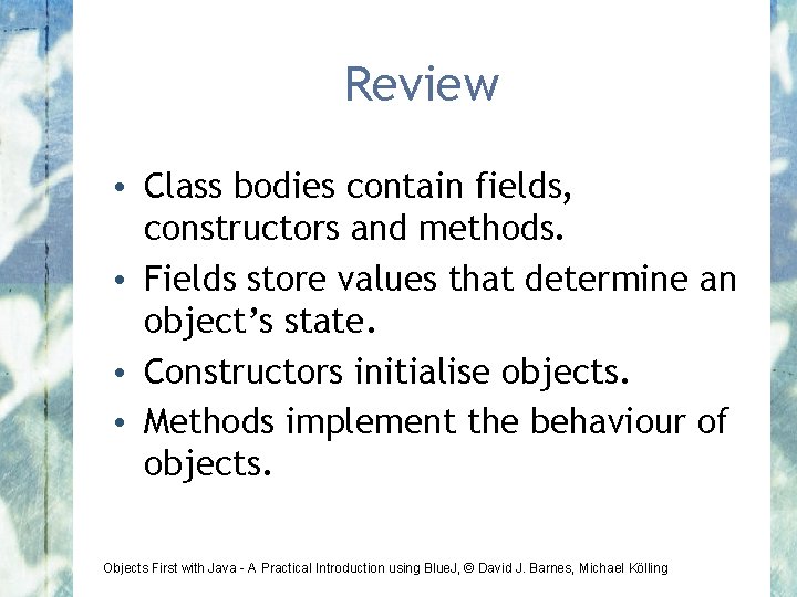 Review • Class bodies contain fields, constructors and methods. • Fields store values that