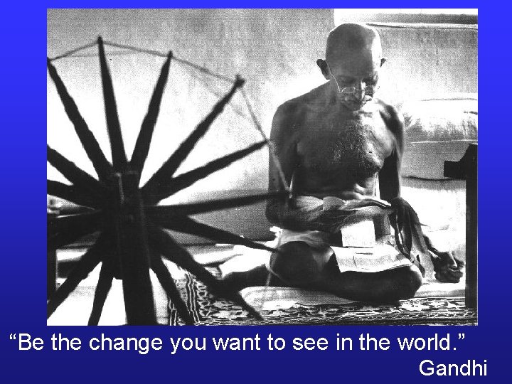 “Be the change you want to see in the world. ” Gandhi 