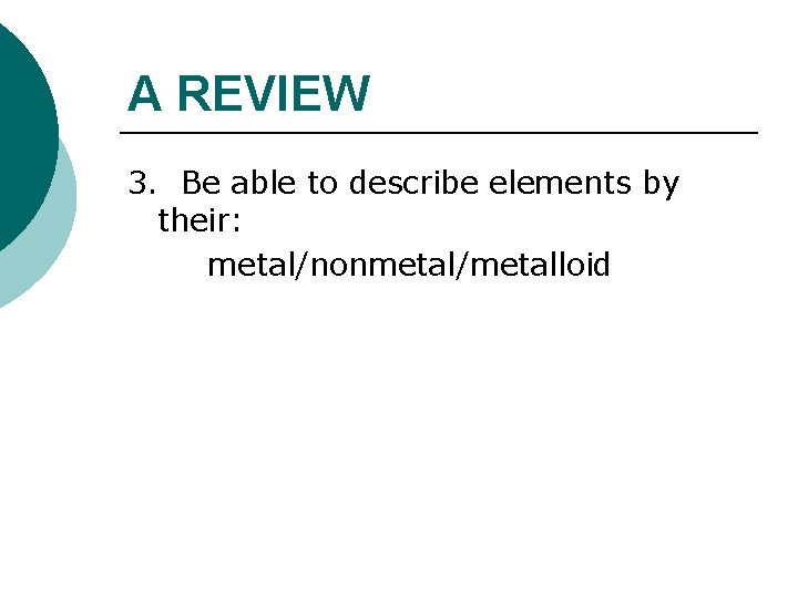 A REVIEW 3. Be able to describe elements by their: metal/nonmetal/metalloid 