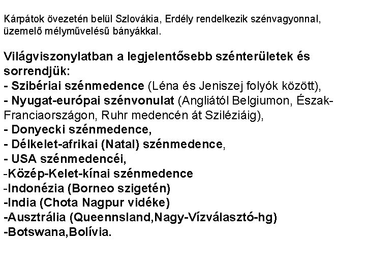 Kárpátok övezetén belül Szlovákia, Erdély rendelkezik szénvagyonnal, üzemelő mélyművelésű bányákkal. Világviszonylatban a legjelentősebb szénterületek